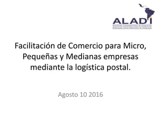 Facilitación de Comercio para Micro,
Pequeñas y Medianas empresas
mediante la logística postal.
Agosto 10 2016
 