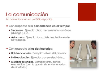 La comunicación
La comunicación en un EVA: espacios

!  Con respecto a la coincidencia en el tiempo:
 !  Síncronas.. Ejemplo: chat, mensajería instantánea
    (diálogos),etc.
 !  Asíncronas. Ejemplo: foros, debates, tablones de
    novedades.


!  Con respecto a los destinatarios:
 !  Unidireccionales. Ejemplo: tablón del profesor.
 !  Bidireccionales. Ejemplo: correo electrónico.
 !  Multidireccionales. Ejemplo: foros, correo
    electrónico (con la opción de enviar a varios
    destinatarios)
 