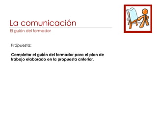 La comunicación
El guión del formador


Propuesta:

Completar el guión del formador para el plan de
trabajo elaborado en la propuesta anterior.
 