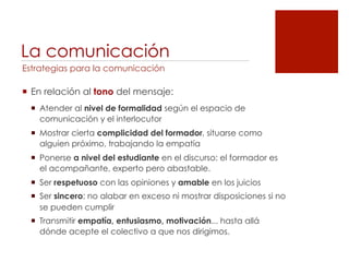 La comunicación
Estrategias para la comunicación

!  En relación al tono del mensaje:
  !  Atender al nivel de formalidad según el espacio de
     comunicación y el interlocutor
  !  Mostrar cierta complicidad del formador, situarse como
     alguien próximo, trabajando la empatía
  !  Ponerse a nivel del estudiante en el discurso: el formador es
     el acompañante, experto pero abastable.
  !  Ser respetuoso con las opiniones y amable en los juicios
  !  Ser sincero: no alabar en exceso ni mostrar disposiciones si no
     se pueden cumplir
  !  Transmitir empatía, entusiasmo, motivación... hasta allá
     dónde acepte el colectivo a que nos dirigimos.
 