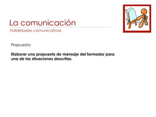 La comunicación
Habilidades comunicativas


Propuesta:

Elaborar una propuesta de mensaje del formador para
una de las situaciones descritas.
 