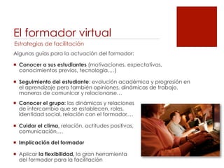 El formador virtual
Estrategias de facilitación
Algunas guías para la actuación del formador:

!  Conocer a sus estudiantes (motivaciones, expectativas,
   conocimientos previos, tecnologia,…)

!  Seguimiento del estudiante: evolución académica y progresión en
   el aprendizaje pero también opiniones, dinámicas de trabajo,
   maneras de comunicar y relacionarse…
!  Conocer el grupo: las dinámicas y relaciones
   de intercambio que se establecen, roles,
   identidad social, relación con el formador,…

!  Cuidar el clima, relación, actitudes positivas,
   comunicación,…

!  Implicación del formador

!  Aplicar la flexibilidad, la gran herramienta
   del formador para la facilitación
 