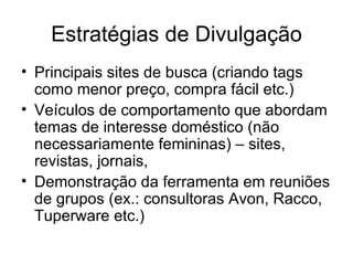 Estratégias de Divulgação Principais sites de busca (criando tags como menor preço, compra fácil etc.) Veículos de comportamento que abordam temas de interesse doméstico (não necessariamente femininas) – sites, revistas, jornais,  Demonstração da ferramenta em reuniões de grupos (ex.: consultoras Avon, Racco, Tuperware etc.) 