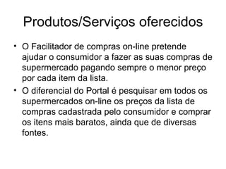 Produtos/Serviços oferecidos O Facilitador de compras on-line pretende ajudar o consumidor a fazer as suas compras de supermercado pagando sempre o menor preço por cada item da lista. O diferencial do Portal é pesquisar em todos os supermercados on-line os preços da lista de compras cadastrada pelo consumidor e comprar os itens mais baratos, ainda que de diversas fontes. 