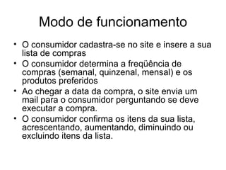 Modo de funcionamento O consumidor cadastra-se no site e insere a sua lista de compras O consumidor determina a freqüência de compras (semanal, quinzenal, mensal) e os produtos preferidos Ao chegar a data da compra, o site envia um mail para o consumidor perguntando se deve executar a compra. O consumidor confirma os itens da sua lista, acrescentando, aumentando, diminuindo ou excluindo itens da lista. 