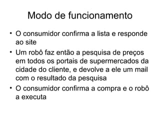 Modo de funcionamento O consumidor confirma a lista e responde ao site Um robô faz então a pesquisa de preços em todos os portais de supermercados da cidade do cliente, e devolve a ele um mail com o resultado da pesquisa O consumidor confirma a compra e o robô a executa 