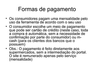 Formas de pagamento Os consumidores pagam uma mensalidade pelo uso da ferramenta de acordo com o seu uso O consumidor escolhe um meio de pagamento que pode ser cartão de crédito (neste caso, toda a compra é automática, sem a necessidade de confirmação por parte do consumidor) ou m-cash (para os clientes dos bancos que o possuem) Obs.: O pagamento é feito diretamente aos supermercados, sem a intermediação do portal. O site é remunerado apenas pelo serviço (mensalidade) 
