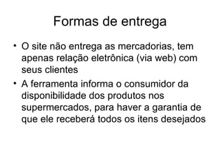 Formas de entrega O site não entrega as mercadorias, tem apenas relação eletrônica (via web) com seus clientes A ferramenta informa o consumidor da disponibilidade dos produtos nos supermercados, para haver a garantia de que ele receberá todos os itens desejados 