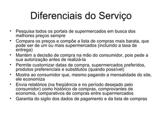 Diferenciais do Serviço Pesquisa todos os portais de supermercados em busca dos melhores preços sempre Compara os preços e compõe a lista de compras mais barata, que pode ser de um ou mais supermercados (incluindo a taxa de entrega) Mantém a decisão de compra na mão do consumidor, pois pede a sua autorização antes de realizá-la Permite customizar datas de compra, supermercados preferidos, produtos preferenciais e substitutos (quando possível) Mostra ao consumidor que, mesmo pagando a mensalidade do site, ele economiza Envia relatórios (na freqüência e no período desejado pelo consumidor) como histórico de compras, comprovantes de economia, comparativos de compras entre supermercados Garantia do sigilo dos dados de pagamento e da lista de compras 