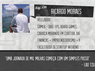 Ricardo moraes 
velejador 
Gamer-d&D, fps, boardgames... 
Carioca morando em Curitiba, daí 
Finanças + empreendedorismo = !! 
facilitador de startup weekend 
“Uma jornadade mil milhascomeçacom um simples passo” 
-Laotzu  