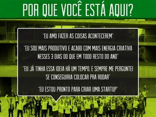 8 
POR QUE vocêestáAQUI? 
“EU AMO FAZER AS COISAS ACONTECEREM” “EU SOU MAIS PRODUTIVO E ACABO COM MAIS ENERGIA CRIATIVA NESSES 3 DIAS DO QUE EM TODO RESTO DO ANO” “EU JÁ TINHA ESSA IDEIA HÁ UM TEMPO, E SEMPRE ME PERGUNTEI SE CONSEGUIRIA COLOCAR PRA RODAR” “EU ESTOU PRONTO PARA CRIAR UMA STARTUP”  
