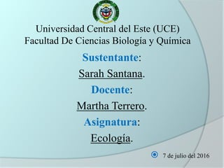 Universidad Central del Este (UCE)
Facultad De Ciencias Biología y Química
Sustentante:
Sarah Santana.
Docente:
Martha Terrero.
Asignatura:
Ecología.
 7 de julio del 2016
 