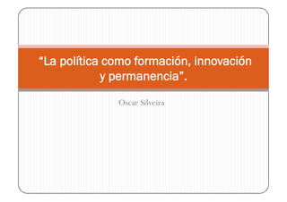 “La política como formación, innovación
            y permanencia”.
              Oscar Silveira
 