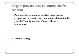 Reglas previas para la comunicación
sincera.
  Para orientar de manera positiva los procesos
  grupales es necesario hacer conciente determinadas
  y sutiles “manipulaciones” que realizan o
  realizamos.




  Veamos las reglas!
 