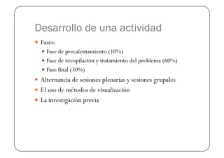 Desarrollo de una actividad
  Fases:
    Fase de precalentamiento (10%)
    Fase de recopilación y tratamiento del problema (60%)
    Fase final (30%)
  Alternancia de sesiones plenarias y sesiones grupales
  El uso de métodos de visualización
  La investigación previa
 