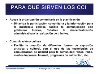 PARA QUE SIRVEN LOS CCI 
• Apoya la organización comunitaria en la planificación 
– Dinamiza la participación comunitaria y la información para 
la incidencia política, facilita la comunicación con 
gobiernos locales, fortalece la descentralización 
administrativa y la realización de trámites. 
• Comunicación y cultura 
– Facilita la creación de diferentes formas de expresión 
artística y cultural, con el uso de las tecnologías de 
comunicación de utilidad para la comunidad: video, radio, 
medios impresos, Internet, programas de animación, etc. 
Copyright 2006 GC Indotel Copyright GC-CCI 2006 
 