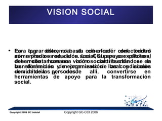 VISION SOCIAL 
• Lo que diferencia al ciber-café del centro 
comunitario es su visión social, su apoyo explícito al 
desarrollo humano como contribución a la 
transformación y mejoramiento de las condiciones 
de vida de las personas. 
Para lograr esto, no basta con ofrecer conectividad 
aún a precios reducidos. Los CCI para ser exitosos, 
deben contar con una visión social: insertándose en 
las dinámicas de organización local y acción 
comunitaria y, desde allí, convertirse en 
herramientas de apoyo para la transformación 
social. 
Copyright 2006 GC Indotel Copyright GC-CCI 2006 
 