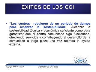 EEXXIITTOOSS DDEE LLOOSS CCCCII 
• “Los centros requieren de un periodo de tiempo 
para alcanzar la sostenibilidad”. Alcanzar la 
sostenibilidad técnica y económica suficiente como para 
garantizar que el centro comunitario siga funcionado, 
ofreciendo servicios y contribuyendo al desarrollo de la 
comunidad a largo plazo una vez retirada la ayuda 
externa. 
Copyright 2006 GC Indotel Copyright GC-CCI 2006 
 