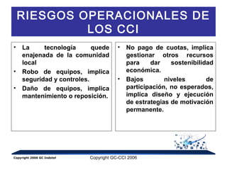 RIESGOS OPERACIONALES DE 
LOS CCI 
• La tecnología quede 
enajenada de la comunidad 
local 
• Robo de equipos, implica 
seguridad y controles. 
• Daño de equipos, implica 
mantenimiento o reposición. 
• No pago de cuotas, implica 
gestionar otros recursos 
para dar sostenibilidad 
económica. 
• Bajos niveles de 
participación, no esperados, 
implica diseño y ejecución 
de estrategias de motivación 
permanente. 
Copyright 2006 GC Indotel Copyright GC-CCI 2006 
 