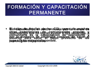 FORMACIÓN Y CAPACITACIÓN 
PERMANENTE 
• El talón de Aquiles de los CCI, como de muchas 
otras experiencias de comunicación popular y 
comunitaria es la capacitación de operador@ y 
usuari@ para sacar el mejor provecho de las 
tecnologías disponibles. 
Sin capacitación el centro muere por la inercia de 
operador@s que no logran ayudar a l@s usuari@s, o 
por la ausencia de usuari@s capaces de sacar el 
jugo a la tecnología disponible. 
Copyright 2006 GC Indotel Copyright GC-CCI 2006 
 