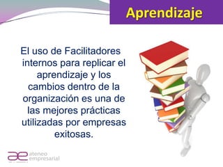 Aprendizaje

            El uso de Facilitadores
            internos para replicar el
                 aprendizaje y los
              cambios dentro de la
            organización es una de
              las mejores prácticas
            utilizadas por empresas
                     exitosas.

RIF. J - 29648233- 0
 
