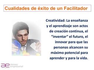 Cualidades de éxito de un Facilitador

                         Creatividad: La enseñanza
                         y el aprendizaje son actos
                           de creación continua, el
                            “inventar” el futuro, el
                               innovar para que las
                              personas alcancen su
                            máximo potencial para
                           aprender y para la vida.

RIF. J - 29648233- 0
 