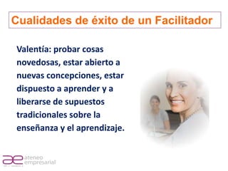 Cualidades de éxito de un Facilitador

             Valentía: probar cosas
             novedosas, estar abierto a
             nuevas concepciones, estar
             dispuesto a aprender y a
             liberarse de supuestos
             tradicionales sobre la
             enseñanza y el aprendizaje.


RIF. J - 29648233- 0
 