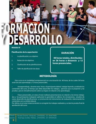 Módulo IV

Planificación de la capacitación
                                                                       DURACIÓN
1.     La planificación y su objetivo
                                                           48 horas totales, distribuidas
2.     Redacción de objetivos                             en 36 horas a distancia y 12
                                                          horas presenciales.
3.     Clasificación de las planificaciones

4.     Taller de planificación de clases



                                        METODOLOGÍA
    Este curso es en modalidad semipresencial con una duración de 48 horas, de las cuales 36 horas
serán de auto aprendizaje y 12 horas presenciales.

•      Autoaprendizaje, durante estas horas el participante deberá trabajar leyendo y analizado los
contenidos del curso, al tiempo que debe desarrollar los trabajos, ejercicios que se proponen y las
pruebas para la retroalimentación sobre sus logros en relación a los aprendizajes.

•       Clases presenciales, en estas el tutor realizará presentaciones en relación a los temas trabaja-
dos y los participantes trabajarán aplicando lo aprendido en talleres. De simulaciones, estudios de
casos, desarrollo de planificaciones y construcción de instrumentos de evaluación, relacionando los
contenidos con su ámbito laboral.
Por último, es en esta instancia donde se corregirán los trabajos realizados y se dará la prueba final de
aprobación del curso.
 