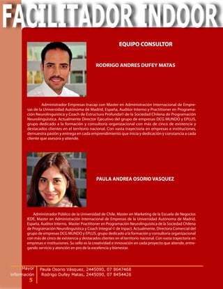 EQUIPO CONSULTOR


                                          RODRIGO ANDRES DUFEY MATAS




         Administrador Empresas Inacap con Master en Administración Internacional de Empre-
sas de la Universidad Autónoma de Madrid, España, Auditor Interno y Practitioner en Programa-
ción Neurolinguística y Coach de Estructura Profunda© de la Sociedad Chilena de Programación
Neurolinguística. Actualmente Director Ejecutivo del grupo de empresas DCG MUNDO y EPLUS,
grupo dedicado a la formación y consultoría organizacional con más de cinco de existencia y
destacados clientes en el territorio nacional. Con vasta trayectoria en empresas e instituciones,
demuestra pasión y entrega en cada emprendimiento que inicia y dedicación y constancia a cada
cliente que asesora y atiende.




                                          PAULA ANDREA OSORIO VASQUEZ




   Administrador Público de la Universidad de Chile, Master en Marketing de la Escuela de Negocios
IEDE, Master en Administración Internacional de Empresas de la Universidad Autónoma de Madrid,
España, Auditor Interno, Master Practitioner en Programación Neurolinguística de la Sociedad Chilena
de Programación Neurolinguística y Coach Integral © de Inpact. Actualmente, Directora Comercial del
grupo de empresas DCG MUNDO y EPLUS, grupo dedicado a la formación y consultoría organizacional
con más de cinco de existencia y destacados clientes en el territorio nacional. Con vasta trayectoria en
empresas e instituciones. Su sello es la creatividad e innovación en cada proyecto que atiende, entre-
gando servicio y atención en pro de la excelencia y bienestar.
 