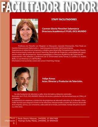 STAFF FACILITADORES


                                          Carmen Gloria Pinochet Salamanca
                                          Directora Académica E PLUS, DCG MUNDO




         Profesora de Filosofía con Magister en Educación mención Orientación, Post Título en
Gestión Educacional, Diplomado e – learning para la Gestión del Conocimiento.
Experiencia en relatorías en empresas y colegios para desarrollar Competencias blandas, Diseña-
dora Instruccional y tutora de cursos E-learning, Desarrollo de Proyectos y actividades de capaci-
tación como: Jefa de proyectos, Asesora pedagógica y Directora Académica de Capacitación.
Capacitación a los relatores y profesores de la Universidad Santo Tomas, U. Católica, U. Andrés
Bello, U. Las Americas y U. del Pacífico.
Diseñadora instruccional y tutora de cursos E-learning, Inacap.




                                          Felipe Armas
                                          Actor, Director y Productor de Televisión.




    Ha sido Conductor de televisión y radio. Actor de teatro y teleseries nacionales.
Motivador de E PLUS, DCG MUNDO, Director de escena y productor de dramatizaciones en Chile y el
extranjero.
Su experiencia en empresas y conducción de programas de televisión educativa, lo ha llevado a desa-
rrollar técnicas que aseguran el éxito en las relaciones interpersonales a través del correcto desarrollo
de la empatía, sonrisa, uso consciente y adecuado de la mirada, asertividad, manejo del pánico escéni-
co, entre otros.
 