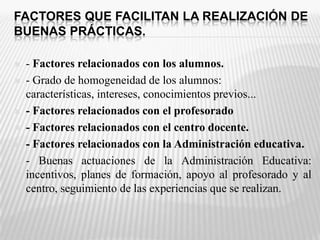 FACTORES QUE FACILITAN LA REALIZACIÓN DE BUENAS PRÁCTICAS.- Factores relacionados con los alumnos.- Grado de homogeneidad de los alumnos: características, intereses, conocimientos previos... - Factores relacionados con el profesorado- Factores relacionados con el centro docente.- Factores relacionados con la Administración educativa.- Buenas actuaciones de la Administración Educativa: incentivos, planes de formación, apoyo al profesorado y al centro, seguimiento de las experiencias que se realizan.