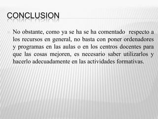 ConclusionNo obstante, como ya se ha se ha comentado  respecto a los recursos en general, no basta con poner ordenadores y programas en las aulas o en los centros docentes para que las cosas mejoren, es necesario saber utilizarlos y hacerlo adecuadamente en las actividades formativas.