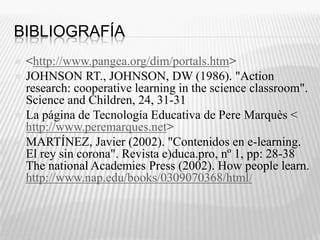 Bibliografía <http://www.pangea.org/dim/portals.htm>JOHNSON RT., JOHNSON, DW (1986). "Action research: cooperative learning in the science classroom". Science and Children, 24, 31-31 La página de Tecnología Educativa de Pere Marquès < http://www.peremarques.net> MARTÍNEZ, Javier (2002). "Contenidos en e-learning. El rey sin corona". Revista e)duca.pro, nº 1, pp: 28-38ThenationalAcademiesPress (2002). Howpeoplelearn. http://www.nap.edu/books/0309070368/html/