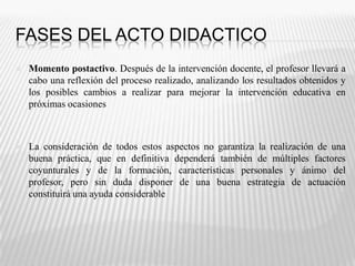 FASES DEL ACTO DIDACTICOMomento postactivo. Después de la intervención docente, el profesor llevará a cabo una reflexión del proceso realizado, analizando los resultados obtenidos y los posibles cambios a realizar para mejorar la intervención educativa en próximas ocasionesLa consideración de todos estos aspectos no garantiza la realización de una buena práctica, que en definitiva dependerá también de múltiples factores coyunturales y de la formación, características personales y ánimo del profesor, pero sin duda disponer de una buena estrategia de actuación constituirá una ayuda considerable