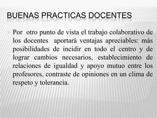 BUENAS PRACTICAS DOCENTES Por  otro punto de vista el trabajo colaborativo de los docentes  aportará ventajas apreciables: más posibilidades de incidir en todo el centro y de lograr cambios necesarios, establecimiento de relaciones de igualdad y apoyo mutuo entre los profesores, contraste de opiniones en un clima de respeto y tolerancia.