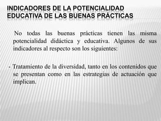INDICADORES DE LA POTENCIALIDAD EDUCATIVA DE LAS BUENAS PRÁCTICASNo todas las buenas prácticas tienen las misma potencialidad didáctica y educativa. Algunos de sus indicadores al respecto son los siguientes: - Tratamiento de la diversidad, tanto en los contenidos que se presentan como en las estrategias de actuación que implican. 