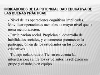 INDICADORES DE LA POTENCIALIDAD EDUCATIVA DE LAS BUENAS PRÁCTICAS- Nivel de las operaciones cognitivas implicadas. Movilizar operaciones mentales de mayor nivel que la mera memorización.- Participación social. Propician el desarrollo de habilidades sociales, y en concreto promueven la participación en de los estudiantes en los procesos educativos. - Trabajo colaborativo. Tienen en cuenta las interrelaciones entre los estudiantes, la reflexión en grupo y el trabajo en equipo. 