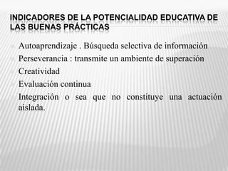 INDICADORES DE LA POTENCIALIDAD EDUCATIVA DE LAS BUENAS PRÁCTICASAutoaprendizaje . Búsqueda selectiva de informaciónPerseverancia : transmite un ambiente de superación CreatividadEvaluación continua Integración o sea que no constituye una actuación aislada. 