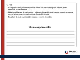 Lo vital:
- Si las personas no pensamos que algo ésta mal o al menos requiere mejorar, nada
cambiara, ni cambiaremos.
- El éxito o el fracaso de los intentos y esfuerzos de cambio en el pasado, impacta la manera
en que las personas ven las iniciativas de cambio futuras.
- La cultura de cada organización; restringe o apoya el cambio.
Mis notas personales
 
