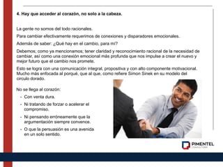 4. Hay que acceder al corazón, no solo a la cabeza.
La gente no somos del todo racionales.
Para cambiar efectivamente requerimos de conexiones y disparadores emocionales.
Además de saber: ¿Qué hay en el cambio, para mí?
Debemos; como ya mencionamos; tener claridad y reconocimiento racional de la necesidad de
cambiar, así como una conexión emocional más profunda que nos impulse a crear el nuevo y
mejor futuro que el cambio nos promete.
Esto se logra con una comunicación integral, propositiva y con alto componente motivacional.
Mucho más enfocada al porqué, que al que, como refiere Simon Sinek en su modelo del
circulo dorado.
No se llega al corazón:
- Con venta dura.
- Ni tratando de forzar o acelerar el
compromiso.
- Ni pensando erróneamente que la
argumentación siempre convence.
- O que la persuasión es una avenida
en un solo sentido.
 