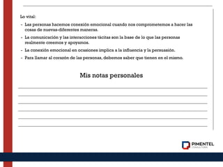 Lo vital:
- Las personas hacemos conexión emocional cuando nos comprometemos a hacer las
cosas de nuevas-diferentes maneras.
- La comunicación y las interacciones tácitas son la base de lo que las personas
realmente creemos y apoyamos.
- La conexión emocional en ocasiones implica a la influencia y la persuasión.
- Para llamar al corazón de las personas, debemos saber que tienen en el mismo.
Mis notas personales
 