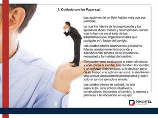 Las acciones de un líder hablan más que sus
palabras.
Lo que los líderes de la organización y los
ejecutivos dicen, hacen y recompensan, tienen
más influencia en el éxito de las
transformaciones organizacionales que
cualquier otro factor del cambio.
Los colaboradores observamos a nuestros
líderes constantemente buscando y
decodificando señales de la importancia,
necesidad y formalidad del cambio.
Constantemente evaluamos si están alineados
y comunican el cambio con claridad, honestidad
y un enfoque programático, si le dedican parte
de su tiempo y le aplican recursos, si mantienen
una actitud positivamente predispuesta y sobre
todo si son un ejemplo a emular.
Los colaboradores de calidad, no son
paparazzis, sino críticos objetivos y
constructivos dispuestos al cambio, la mejora y
proclives a la innovación en equipo.
5. Cuidado con los Paparazzi.
 