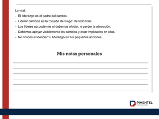 Lo vital:
- El liderazgo es el padre del cambio.
- Liderar cambios es la “prueba de fuego” de todo líder.
- Los líderes no podemos ni debemos olvidar, ni perder la alineación.
- Debemos apoyar visiblemente los cambios y estar implicados en ellos.
- No olvides evidenciar tu liderazgo en tus pequeñas acciones.
Mis notas personales
 