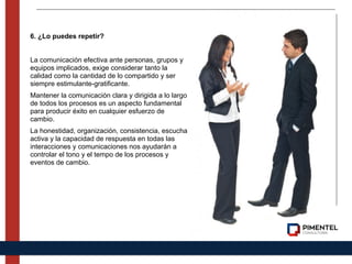6. ¿Lo puedes repetir?
La comunicación efectiva ante personas, grupos y
equipos implicados, exige considerar tanto la
calidad como la cantidad de lo compartido y ser
siempre estimulante-gratificante.
Mantener la comunicación clara y dirigida a lo largo
de todos los procesos es un aspecto fundamental
para producir éxito en cualquier esfuerzo de
cambio.
La honestidad, organización, consistencia, escucha
activa y la capacidad de respuesta en todas las
interacciones y comunicaciones nos ayudarán a
controlar el tono y el tempo de los procesos y
eventos de cambio.
 