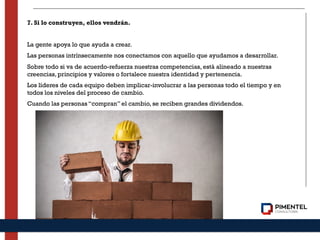 7. Si lo construyen, ellos vendrán.
La gente apoya lo que ayuda a crear.
Las personas intrínsecamente nos conectamos con aquello que ayudamos a desarrollar.
Sobre todo si va de acuerdo-refuerza nuestras competencias, está alineado a nuestras
creencias, principios y valores o fortalece nuestra identidad y pertenencia.
Los líderes de cada equipo deben implicar-involucrar a las personas todo el tiempo y en
todos los niveles del proceso de cambio.
Cuando las personas “compran” el cambio, se reciben grandes dividendos.
 