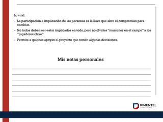 Lo vital:
- La participación e implicación de las personas es la llave que abre el compromiso para
cambiar.
- No todos deben ser-estar implicados en todo, pero no olvides “mantener en el campo” a los
“jugadores clave”
- Permite a quienes apoyan el proyecto que tomen algunas decisiones.
Mis notas personales
 