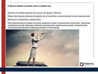 8. Nunca olvides en donde estas y a dónde vas.
Sostener el cambio requiere de tu parte, de apoyo y refuerzo.
Sobre todo cuando soltamos el trapecio de lo conocido y vamos volando al de lo desconocido.
Esto es en la transición o estado delta.
Para implementan el cambio con éxito, debemos cuidar la contratación, formación, desarrollo,
establecimiento de objetivos, medición, participación-implicación en base a comunicación
estimulante-gratificante y liderazgo potente y contundente.
 