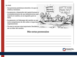 Lo vital:
- Las personas prestamos atención a lo que se
evalúa y reconoce.
- La gerencia y desarrollo del capital humano y
el establecimiento de una infraestructura que
soporte el cambio, es un requisito para su
éxito.
- La gerencia y el liderazgo del cambio es una
meta competencia de alto orden e importancia
organizacional.
- Tú eres tu recurso más importante. Decídete a
ser un líder del cambio.
Mis notas personales
 