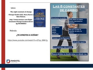 The eight constants of change.
Change Guides LLC, Stacy Aaron y
Kate Nelson.
http://www.amazon.com/Eight-
Constants-Change-Leaders-Drive/
dp/0979800927
https://www.youtube.com/watch?v=i07qz_6Mk7g
¿TE ATREVES A SOÑAR?
Libro:
Película:
Necesitamos un pueblo.
Todo objeto en reposo
tiende a permanecer
inmóvil
Los arboles
viejos
tienen
raíces
profundas.
Hay que acceder al
corazón, no solo a la
cabeza.
Cuidado con los Paparazzi.
¿Lo puedes repetir?
Si lo construyen, ellos vendrán.
Nunca olvides en donde estas y a dónde vas.
Las 8 constantes
de cambio
 
