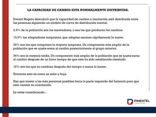 LA CAPACIDAD DE CAMBIO ESTA NORMALMENTE DISTRIBUIDA.
Everett Rogers descubrió que la capacidad de cambio e innovación está distribuida entre
las personas siguiendo un modelo de curva de distribución normal. 
 
2.5% de la población son los innovadores, o sea los que producen los cambios.  
 
13.5% los adoptadores tempranos, que adoptan-asumen rápidamente lo nuevo. 
 
34% son los que componen la mayoría temprana. Un componente más amplio de la
población que se ajusta-suma al cambio posteriormente al grupo anterior. 
 
34% son la mayoría tardía. Un componente más amplio de la población que se ajusta-suma
al cambio después de un buen tiempo de que este ha sido establecido-instalado. 
 
16% son los que no cambian después del tiempo o nunca lo hacen. 
 
Entonces esto es como un sube y baja. 
 
Hay que mover a las más personas posibles hacia la parte izquierda del balancín para que
este cambie su orientación. 
 
Lo estás considerando...
 